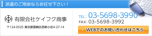 派遣のご用命ならお任せ下さい！　有限会社ケイフク商事　〒124-0025 東京葛飾区西新小岩4-27-14　TEL:03-5698-3990 FAX:03-5698-3992　WEBでのお問い合わせはこちら