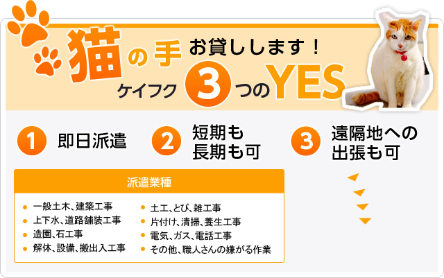 猫の手お貸しします！ ケイフク3つのYES 1.即日派遣 2.短期も長期も可 3.遠隔地への出張も可 派遣業種  ◆一般土木、建築工事 ◆上下水、道路舗装工事 ◆造園、石工事 ◆解体、設備、搬出入工事 ◆土工、とび、雑工事 ◆片付け、清掃、養生工事 ◆電気、ガス、電話工事 ◆その他、職人さんの嫌がる作業